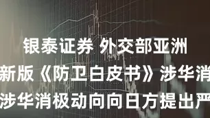 银泰证券 外交部亚洲司就日本新版《防卫白皮书》涉华消极动向向日方提出严正交涉