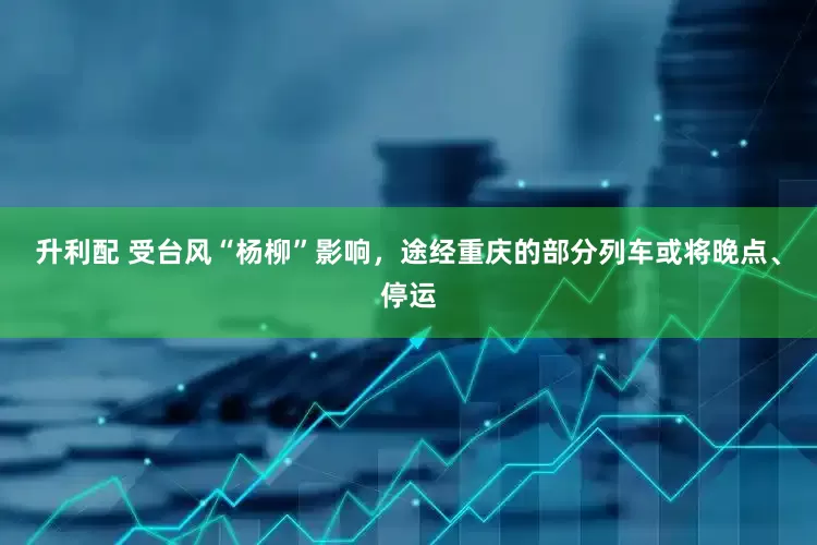 升利配 受台风“杨柳”影响，途经重庆的部分列车或将晚点、停运