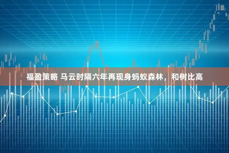 福盈策略 马云时隔六年再现身蚂蚁森林，和树比高