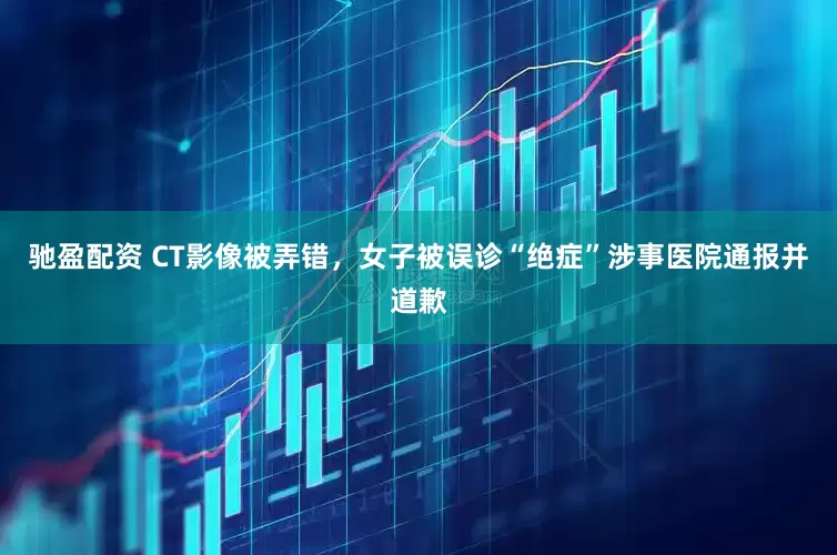 驰盈配资 CT影像被弄错，女子被误诊“绝症”涉事医院通报并道歉