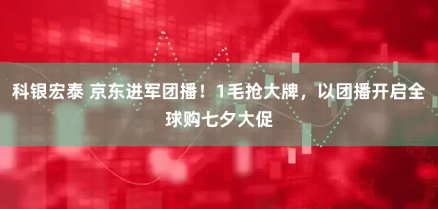 科银宏泰 京东进军团播！1毛抢大牌，以团播开启全球购七夕大促