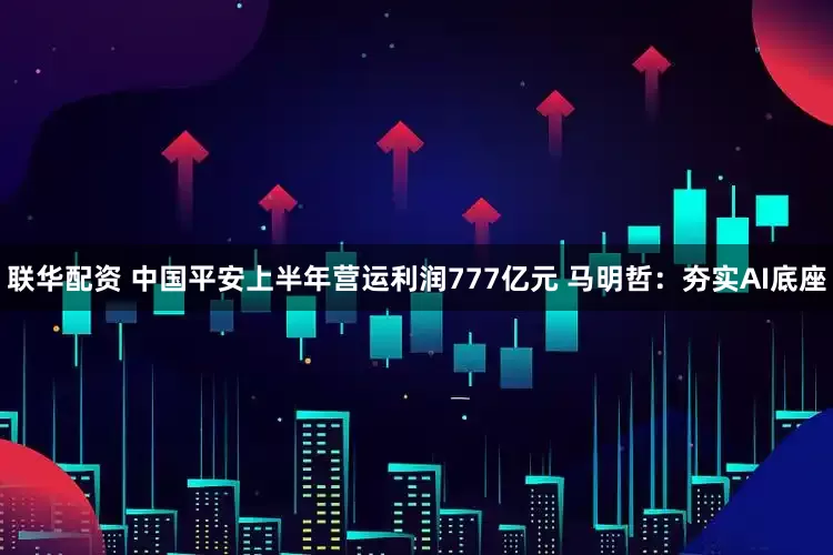 联华配资 中国平安上半年营运利润777亿元 马明哲：夯实AI底座
