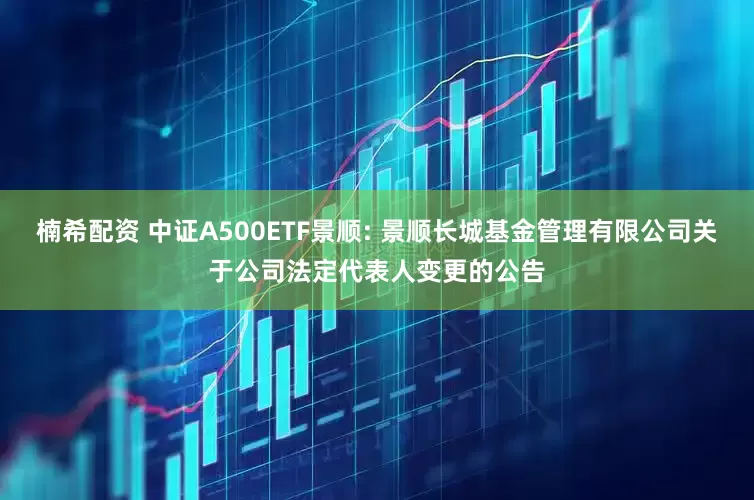楠希配资 中证A500ETF景顺: 景顺长城基金管理有限公司关于公司法定代表人变更的公告