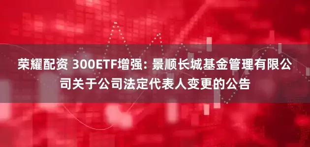 荣耀配资 300ETF增强: 景顺长城基金管理有限公司关于公司法定代表人变更的公告