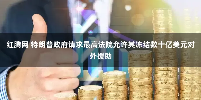 红腾网 特朗普政府请求最高法院允许其冻结数十亿美元对外援助