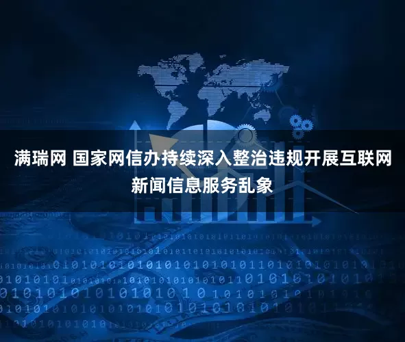 满瑞网 国家网信办持续深入整治违规开展互联网新闻信息服务乱象