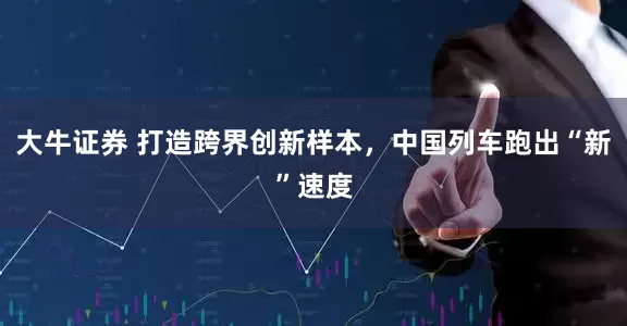 大牛证券 打造跨界创新样本，中国列车跑出“新”速度