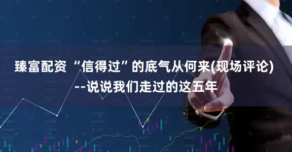 臻富配资 “信得过”的底气从何来(现场评论) --说说我们走过的这五年