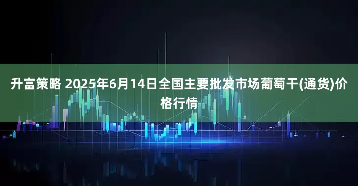 升富策略 2025年6月14日全国主要批发市场葡萄干(通货)价格行情