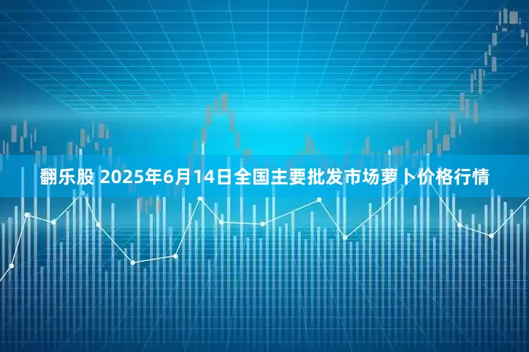 翻乐股 2025年6月14日全国主要批发市场萝卜价格行情