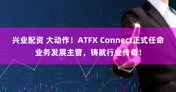 兴业配资 大动作！ATFX Connect正式任命业务发展主管，铸就行业传奇！