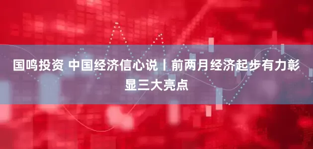 国鸣投资 中国经济信心说丨前两月经济起步有力彰显三大亮点