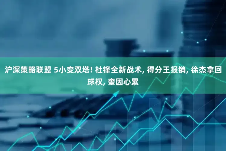 沪深策略联盟 5小变双塔! 杜锋全新战术, 得分王报销, 徐杰拿回球权, 奎因心累